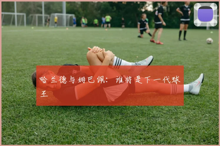 哈兰德与姆巴佩:谁将是下一代球王