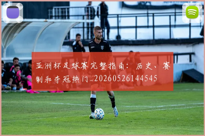 亚洲杯足球赛完整指南：历史、赛制和夺冠热门_20260526144545