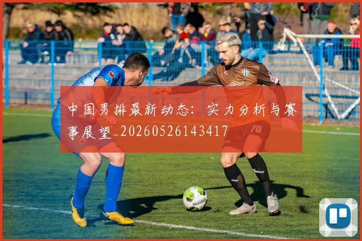 中国男排最新动态:实力分析与赛事展望_20260526143417
