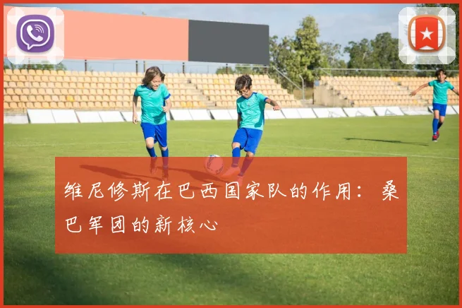 维尼修斯在巴西国家队的作用：桑巴军团的新核心