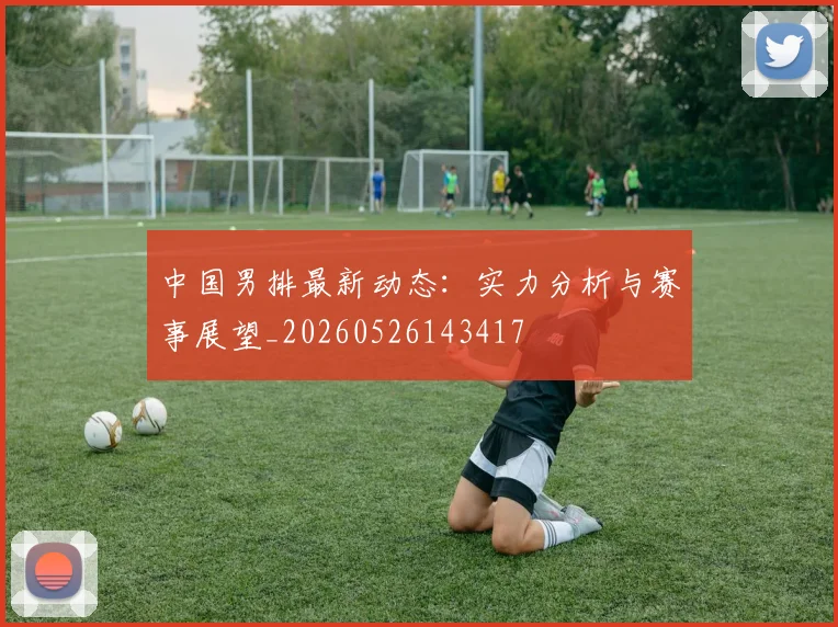 中国男排最新动态：实力分析与赛事展望_20260526143417