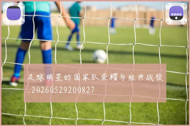 足球明星的国家队荣耀与经典战役_20260529200827