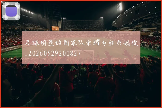 足球明星的国家队荣耀与经典战役_20260529200827